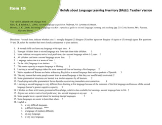 Item 15                                                  Beliefs about Language Learning Inventory (BALLI): Teacher Version


This version adapted with changes from
Gass, S., & Selinker, L. (2001). Second language acquisition. Mahwah, NJ: Lawrence Erlbaum.
Horwitz, E. K. (2008). Becoming a language teacher: A practical guide to second language learning and teaching (pp. 233-234). Boston, MA: Pearson,
        Allyn and Bacon.


Directions: For each item, indicate whether you (1) strongly disagree (2) disagree (3) neither agree not disagree (4) agree or (5) strongly agree. For questions
19 and 28, select the number that most closely corresponds to your opinion.

    1.    A normal child can learn any language with equal ease. 4
    2.    Younger children learn a second language at a faster rate than older children.    5
    3.    Most children can acquire native level proficiency in a second language within 1-2 years. 2
    4.    All children can learn a second language accent free.     2
    5.    Language instruction is a waste of time. 1
    6.    To the child, language is an instinct.    3
    7.    The innate capacity to acquire language is lifelong.      1
    8.    Learning a second language takes the same amount of time as learning a first language. 2
    9.    Native speakers of Korean are better at learning English as a second language than native speakers of Spanish.       3
    10.   The only reason that some people cannot learn a second language is that they are insufficiently motivated. 2
    11.   Some grammatical structures are learned in a similar sequence by all learners.    2
    12.   Developing nativelike grammatical forms depends on receiving immediate error correction.           4
    13.   Learning a second language is very different from learning a first language because of the existence of the first language and because of the second
          language learner’s greater cognitive capacity. 3
    14.   Children are born with innate grammatical knowledge, which is also available for learning a second language later in life. 2
    15.   Anyone can achieve native level proficiency in a second language at any age.      4
    16.   Some people have a special talent for learning foreign languages.          5
    17.   Some languages are easier to learn than others. 5
    18.   English is
              1. a very difficult language.
              2. a difficult language. ****
              3. a language of medium difficulty.
              4. an easy language.
              5. a very easy language.
 