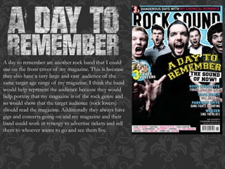 A day to remember are another rock band that I could
use on the front cover of my magazine. This is because
they also have a very large and vast audience of the
same target age range of my magazine. I think the band
would help represent the audience because they would
help portray that my magazine is of the rock genre and
so would show that the target audience (rock lovers)
should read the magazine. Additionally they always have
gigs and concerts going on and my magazine and their
band could work in synergy to advertise tickets and sell
them to whoever wants to go and see them live.
 