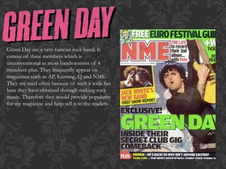 Green Day are a very famous rock band. It
consist of three members which is
unconventional as most bands consist of 4
members plus. They frequently appear on
magazines such as AP, Kerrang, Q and NME.
They are used often because of such a wide fan
base they have obtained through making rock
music. Therefore they would provide popularity
for my magazine and help sell it to the readers.
 