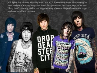 Oli Sykes has his own clothing brand and so it is common to see him wearing his
own designs. On many magazine issues he appears on the cover page in his own
‘drop dead’ company, and in the magazine they advertise his products to the target
audience to sell the products.
 