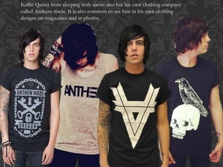 Kellin Quinn from sleeping with sirens also has his own clothing company
called Anthem made. It is also common to see him in his own clothing
designs on magazines and in photos.
 