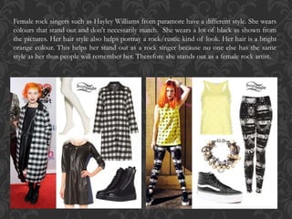 Female rock singers such as Hayley Williams from paramore have a different style. She wears
colours that stand out and don't necessarily match. She wears a lot of black as shown from
the pictures. Her hair style also helps portray a rock/rustic kind of look. Her hair is a bright
orange colour. This helps her stand out as a rock singer because no one else has the same
style as her thus people will remember her. Therefore she stands out as a female rock artist.
 