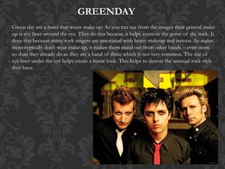 GREENDAY
Green day are a band that wears make up. As you can see from the images their general make
up is eye liner around the eye. They do this because it helps connote the genre of the rock. It
does this because many rock singers are associated with heavy makeup and tattoos. As males
stereotypically don’t wear make up, it makes them stand out from other bands – even more
so than they already do as they are a band of three which is not very common. The use of
eye liner under the eye helps create a rustic look. This helps to denote the unusual rock style
they have.
 