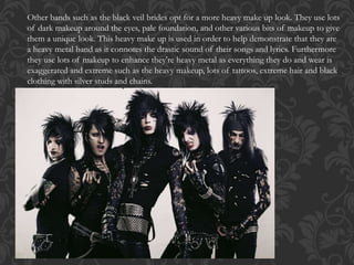 Other bands such as the black veil brides opt for a more heavy make up look. They use lots
of dark makeup around the eyes, pale foundation, and other various bits of makeup to give
them a unique look. This heavy make up is used in order to help demonstrate that they are
a heavy metal band as it connotes the drastic sound of their songs and lyrics. Furthermore
they use lots of makeup to enhance they're heavy metal as everything they do and wear is
exaggerated and extreme such as the heavy makeup, lots of tattoos, extreme hair and black
clothing with silver studs and chains.
 