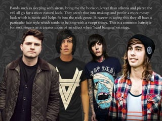 Bands such as sleeping with sirens, bring me the horizon, lower than atlantis and pierce the
veil all go for a more natural look. They aren't that into makeup and prefer a more messy
look which is rustic and helps fit into the rock genre. However in saying this they all have a
particular hair style which tends to be long with a swept fringe. This is a common hairstyle
for rock singers as it creates more of an effect when ‘head banging’ on stage.
 