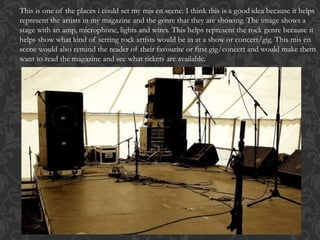 This is one of the places i could set my mis en scene. I think this is a good idea because it helps
represent the artists in my magazine and the genre that they are showing. The image shows a
stage with an amp, microphone, lights and wires. This helps represent the rock genre because it
helps show what kind of setting rock artists would be in at a show or concert/gig. This mis en
scene would also remind the reader of their favourite or first gig/concert and would make them
want to read the magazine and see what tickets are available.
 