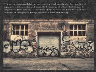 The graffiti background helps represent the more rebellious side of rock. It also kind of
represents rock because the graffiti reminds the audience of tattoos which many rock
singers have. This photo also looks rustic and helps represent the dark side of rock music
and some of the depressed feelings they show in some of their songs.
 