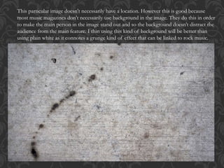 This particular image doesn't necessarily have a location. However this is good because
most music magazines don't necessarily use background in the image. They do this in order
to make the main person in the image stand out and so the background doesn’t distract the
audience from the main feature. I thin using this kind of background will be better than
using plain white as it connotes a grunge kind of effect that can be linked to rock music.
 