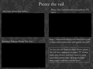 Pierce the veil
interview about tour habits
Pierce The Veil Interview: Soundwave TV
2013
Kerrang! Podcast: Pierce The Veil
http://www.rockedition.com/interviews/arti
st-interviews/interview-with-pierce-the-veil/
As you can see from the links above, pierce
the veil have appeared on many TV shows,
radio chat shows, and have been in many
interviews which have all helped widen
their target audience and fan base.
 