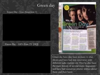 Green day
Green Day - 100% Fuse TV [HQ]
Green Day - Uno (Interview 1)
Green day have also been in many tv chat
shows and have had may interviews with
different radio stations etc. They've also been
the main feature of several music magazines
and have had numerous articles written about
them and their band.
 