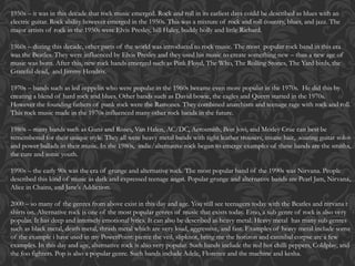 1950s – it was in this decade that rock music emerged. Rock and roll in its earliest days could be described as blues with an
electric guitar. Rock ability however emerged in the 1950s. This was a mixture of rock and roll country, blues, and jazz. The
major artists of rock in the 1950s were Elvis Presley, bill Haley, buddy holly and little Richard.
1960s – during this decade, other parts of the world was introduced to rock music. The most popular rock band in this era
was the Beatles. They were influenced by Elvis Presley and they used his music to create something new – thus a new age of
music was born. After this, new rock bands emerged such as Pink Floyd, The Who, The Rolling Stones, The Yard birds, the
Grateful dead, and Jimmy Hendrix.
1970s – bands such as led zeppelin who were popular in the 1960s became even more popular in the 1970s. He did this by
creating a blend of hard rock and blues. Other bands such as David bowie, the eagles and Queen started in the 1970s.
However the founding fathers of punk rock were the Ramones. They combined anarchism and teenage rage with rock and roll.
This rock music made in the 1970s influenced many other rock bands in the future.
1980s – many bands such as Guns and Roses, Van Halen, AC/DC, Aerosmith, Bon Jovi, and Motley Crue can best be
remembered for their unique style. They all were heavy metal bands with tight leather trousers, insane hair, soaring guitar solos
and power ballads in their music. In the 1980s, indie/alternative rock began to emerge examples of these bands are the smiths,
the cure and sonic youth.
1990s – the early 90s was the era of grunge and alternative rock. The most popular band of the 1990s was Nirvana. People
described this kind of music as dark and expressed teenage angst. Popular grunge and alternative bands are Pearl Jam, Nirvana,
Alice in Chains, and Jane's Addiction.
2000 – so many of the genres from above exist in this day and age. You still see teenagers today with the Beatles and nirvana t
shirts on. Alternative rock is one of the most popular genres of music that exists today. Emo, a sub genre of rock is also very
popular. It has deep and intensely emotional lyrics. It can also be described as heavy metal. Heavy metal has many sub genres
such as black metal, death metal, thrash metal which are very loud, aggressive, and fast. Examples of heavy metal include some
of the example i have used in my PowerPoint: pierce the veil, slipknot, bring me the horizon and cannibal corpse are a few
examples. In this day and age, alternative rock is also very popular. Such bands include the red hot chilli peppers, Coldplay, and
the foo fighters. Pop is also a popular genre. Such bands include Adele, Florence and the machine and kesha.
 