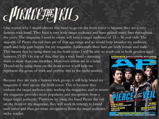 One reason why I would choose this band to go on the front cover is because they are a very
famous rock band. They have a very wide target audience and have gained many fans throughout
the years. The magazine I want to create will have a target audience of 15 – 30 year olds. The
majority of Pierce the veil fans are of that age range and so would help broaden my audience
reach and help gain buyers for my magazine. Additionally their fans are both female and male.
This means that by using them on the front cover I will be able to reach out to both genders aged
between 15-25. On top of this, they are a rock band – meaning
there is more than one member. Most rock artists are in a band.
Therefore by using them on the front cover it will help me
represent the genre of rock and portray this to the niche market.
Because they are such a famous rock group, it will help brand my
magazine if they are on the front cover. This is because they
endorse the target audience into reading the magazine, and in return
the magazine provides more popularity and recognition from a
larger target audience. Therefore by using the band Pierce the veil
on the front of my magazine, they will work in synergy to brand
each other and thus get more recognition from the target audience/
niche market.
 