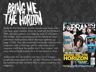 Bring Me The Horizon is another famous rock band., with a
very large target audience. Since the band was first formed in
2004, they have gained a very large fan base of both males
and females. This is good because it will expand my target
audience to both genders and of the target audience age
range (15-30). They are commonly used on the cover of rock
magazines such as ‘Kerrang’, and by using them on my
magazine it will show the readers that I ‘have contact’ with
many famous bands that are yet to be introduced to them.
Additionally they are modern rock that a lot of younger
people (my target range 15-30) are into. Therefore if they like
the bands music they are more likely to want to read/buy my
magazine.
 