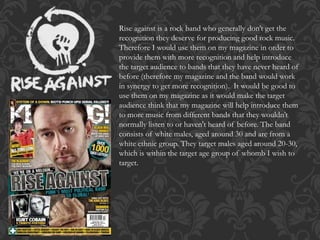 Rise against is a rock band who generally don’t get the
recognition they deserve for producing good rock music.
Therefore I would use them on my magazine in order to
provide them with more recognition and help introduce
the target audience to bands that they have never heard of
before (therefore my magazine and the band would work
in synergy to get more recognition). It would be good to
use them on my magazine as it would make the target
audience think that my magazine will help introduce them
to more music from different bands that they wouldn’t
normally listen to or haven't heard of before. The band
consists of white males, aged around 30 and are from a
white ethnic group. They target males aged around 20-30,
which is within the target age group of whomb I wish to
target.
 