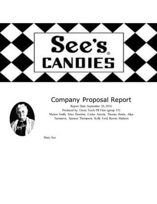 Company Proposal Report
Report Date: September 20, 2016
Produced by: Green Torch PR Firm (group #3)
Marion Smith, Erica Hawkins, Carlos Arreola, Thomas Hanns, Aliya
Tursunova, Spencer Thompson, Kelly Ford, Rawan Shaheen
Mary See
 