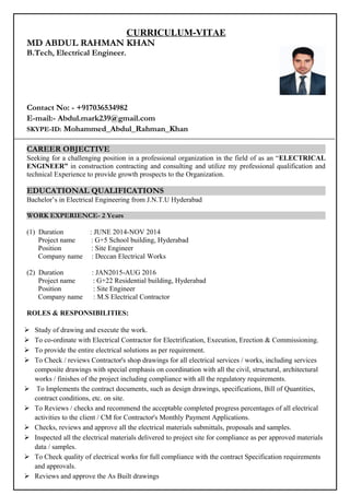 CURRICULUM-VITAE
MD ABDUL RAHMAN KHAN
B.Tech, Electrical Engineer.
Contact No: - +917036534982
E-mail:- Abdul.mark239@gmail.com
SKYPE-ID: Mohammed_Abdul_Rahman_Khan
CAREER OBJECTIVE
Seeking for a challenging position in a professional organization in the field of as an “ELECTRICAL
ENGINEER” in construction contracting and consulting and utilize my professional qualification and
technical Experience to provide growth prospects to the Organization.
EDUCATIONAL QUALIFICATIONS
Bachelor’s in Electrical Engineering from J.N.T.U Hyderabad
WORK EXPERIENCE- 2 Years
(1) Duration : JUNE 2014-NOV 2014
Project name : G+5 School building, Hyderabad
Position : Site Engineer
Company name : Deccan Electrical Works
(2) Duration : JAN2015-AUG 2016
Project name : G+22 Residential building, Hyderabad
Position : Site Engineer
Company name : M.S Electrical Contractor
ROLES & RESPONSIBILITIES:
 Study of drawing and execute the work.
 To co-ordinate with Electrical Contractor for Electrification, Execution, Erection & Commissioning.
 To provide the entire electrical solutions as per requirement.
 To Check / reviews Contractor's shop drawings for all electrical services / works, including services
composite drawings with special emphasis on coordination with all the civil, structural, architectural
works / finishes of the project including compliance with all the regulatory requirements.
 To Implements the contract documents, such as design drawings, specifications, Bill of Quantities,
contract conditions, etc. on site.
 To Reviews / checks and recommend the acceptable completed progress percentages of all electrical
activities to the client / CM for Contractor's Monthly Payment Applications.
 Checks, reviews and approve all the electrical materials submittals, proposals and samples.
 Inspected all the electrical materials delivered to project site for compliance as per approved materials
data / samples.
 To Check quality of electrical works for full compliance with the contract Specification requirements
and approvals.
 Reviews and approve the As Built drawings
 