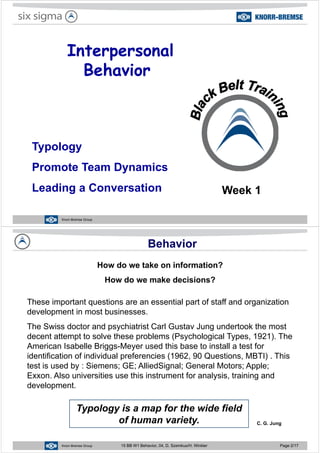 InterpersonalInterpersonal
Behavior
TypologyTypology
Promote Team Dynamics
Leading a Conversation Week 1
15 BB W1 Behavior, 04, D. Szemkus/H. WinklerKnorr-Bremse Group
Behavior
How do we take on information?
H d k d i i ?How do we make decisions?
These important questions are an essential part of staff and organizationThese important questions are an essential part of staff and organization
development in most businesses.
The Swiss doctor and psychiatrist Carl Gustav Jung undertook the mostThe Swiss doctor and psychiatrist Carl Gustav Jung undertook the most
decent attempt to solve these problems (Psychological Types, 1921). The
American Isabelle Briggs-Meyer used this base to install a test for
identification of individual preferencies (1962, 90 Questions, MBTI) . This
test is used by : Siemens; GE; AlliedSignal; General Motors; Apple;
Exxon Also universities use this instrument for analysis training andExxon. Also universities use this instrument for analysis, training and
development.
Typology is a map for the wide field
of human variety. C. G. Jung
15 BB W1 Behavior, 04, D. Szemkus/H. WinklerKnorr-Bremse Group 15 BB W1 Behavior, 04, D. Szemkus/H. Winkler Page 2/17
g
 