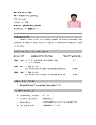 PREAM KUMAR D
M.Tech (Software Engineering),
VIT University,
Vellore – 632 014.
E-mail ID: pream0261@yahoo.in
Contact no: +91-8122660518
CARRER GOAL
Intend to build a career with leading corporate of hi-tech environment with
committed & dedicated people, which will help me to explore myself fully and realize
my potential.
EDUCATIONAL QUALIFICATION
DURATION COURSES/INSTITUTION PERCENTAGE/CGPA
2011 2016 M.TECH (SOFTWARE ENGINEERING) 7.51
VIT UNIVERSITY
2010 2011 STATE BOARD
SRI RAMAKRISHNA MATRIC HR SEC SCHOOL 79.58
2008 2009 STATE BOARD
SRI RAMAKRISHNA MATRIC HR SEC SCHOOL 70.20
AREA OF INTEREST
 Object Oriented Programming Concepts in C++,C
TECHNICAL SKILLS
 Programming Languages : C, C++.
 MS office applications : MS OFFICE
 Testing Tools : IBM RATIONAL FUNCTIONAL TESTER
 Operating Systems : WINDOWS XP / 7 /8
 