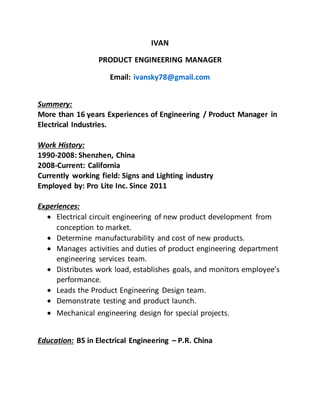 IVAN
PRODUCT ENGINEERING MANAGER
Email: ivansky78@gmail.com
Summery:
More than 16 years Experiences of Engineering / Product Manager in
Electrical Industries.
Work History:
1990-2008: Shenzhen, China
2008-Current: California
Currently working field: Signs and Lighting industry
Employed by: Pro Lite Inc. Since 2011
Experiences:
 Electrical circuit engineering of new product development from
conception to market.
 Determine manufacturability and cost of new products.
 Manages activities and duties of product engineering department
engineering services team.
 Distributes work load, establishes goals, and monitors employee’s
performance.
 Leads the Product Engineering Design team.
 Demonstrate testing and product launch.
 Mechanical engineering design for special projects.
Education: BS in Electrical Engineering – P.R. China
 