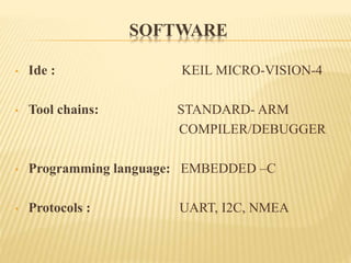 SOFTWARE
• Ide : KEIL MICRO-VISION-4
• Tool chains: STANDARD- ARM
COMPILER/DEBUGGER
• Programming language: EMBEDDED –C
• Protocols : UART, I2C, NMEA
 