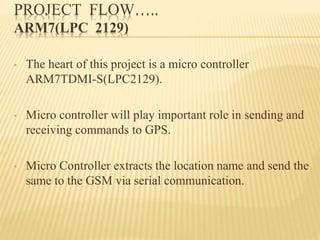 PROJECT FLOW…..
ARM7(LPC 2129)
• The heart of this project is a micro controller
ARM7TDMI-S(LPC2129).
• Micro controller will play important role in sending and
receiving commands to GPS.
• Micro Controller extracts the location name and send the
same to the GSM via serial communication.
 