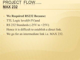 PROJECT FLOW…..
MAX 232
 We Required RS232 Because:
• TTL Logic level(0-5V)and
• RS 232 Standards (-25V to +25V)
• Hence it is difficult to establish a direct link.
• We go for an intermediate link i.e. MAX 232.
 