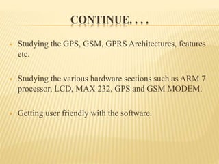 CONTINUE. . . .
 Studying the GPS, GSM, GPRS Architectures, features
etc.
 Studying the various hardware sections such as ARM 7
processor, LCD, MAX 232, GPS and GSM MODEM.
 Getting user friendly with the software.
 