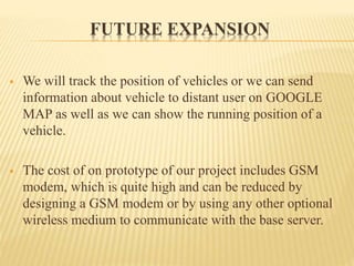 FUTURE EXPANSION
 We will track the position of vehicles or we can send
information about vehicle to distant user on GOOGLE
MAP as well as we can show the running position of a
vehicle.
 The cost of on prototype of our project includes GSM
modem, which is quite high and can be reduced by
designing a GSM modem or by using any other optional
wireless medium to communicate with the base server.
 