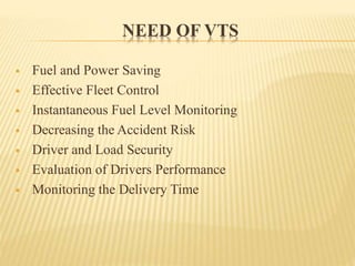 NEED OF VTS
 Fuel and Power Saving
 Effective Fleet Control
 Instantaneous Fuel Level Monitoring
 Decreasing the Accident Risk
 Driver and Load Security
 Evaluation of Drivers Performance
 Monitoring the Delivery Time
 