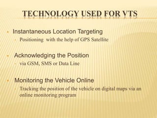 TECHNOLOGY USED FOR VTS
 Instantaneous Location Targeting
• Positioning with the help of GPS Satellite
 Acknowledging the Position
• via GSM, SMS or Data Line
 Monitoring the Vehicle Online
• Tracking the position of the vehicle on digital maps via an
online monitoring program
 