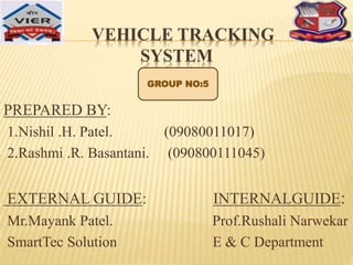 VEHICLE TRACKING
SYSTEM
PREPARED BY:
1.Nishil .H. Patel. (09080011017)
2.Rashmi .R. Basantani. (090800111045)
EXTERNAL GUIDE: INTERNALGUIDE:
Mr.Mayank Patel. Prof.Rushali Narwekar
SmartTec Solution E & C Department
GROUP NO:5
 