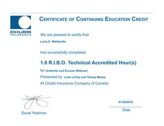 CERTIFICATE OF CONTINUING EDUCATION CREDIT
1.0 R.I.B.O. Technical Accredited Hour(s)
for Umbrella and Excess Webcast
Presented by Luke Lichty and Teresa Mazza
At Chubb Insurance Company of Canada
David Yeatman
01/28/2015
Date
We are pleased to certify that
has successfully completed
Larry E. Wettlaufer
 