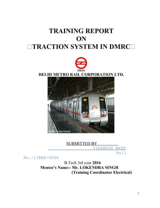 TRAINING REPORT
ON
“TRACTION SYSTEM IN DMRC“
DELHI METRO RAIL CORPORATION LTD.
SUBMITTED BY
VIKANKSH NATH
Roll
No.-13BEE-0066
B.Tech 3rd year 2016
Mentor's Name:- Mr. LOKENDRA SINGH
(Training Coordinator Electrical)
1
 
