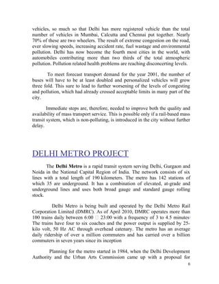 vehicles, so much so that Delhi has more registered vehicle than the total
number of vehicles in Mumbai, Calcutta and Chennai put together. Nearly
70% of these are two wheelers. The result of extreme congestion on the road,
ever slowing speeds, increasing accident rate, fuel wastage and environmental
pollution. Delhi has now become the fourth most cities in the world, with
automobiles contributing more than two thirds of the total atmospheric
pollution. Pollution related health problems are reaching disconcerting levels.
To meet forecast transport demand for the year 2001, the number of
buses will have to be at least doubled and personalized vehicles will grow
three fold. This sure to lead to further worsening of the levels of congesting
and pollution, which had already crossed acceptable limits in many part of the
city.
Immediate steps are, therefore, needed to improve both the quality and
availability of mass transport service. This is possible only if a rail-based mass
transit system, which is non-polluting, is introduced in the city without further
delay.
DELHI METRO PROJECT
The Delhi Metro is a rapid transit system serving Delhi, Gurgaon and
Noida in the National Capital Region of India. The network consists of six
lines with a total length of 190 kilometers. The metro has 142 stations of
which 35 are underground. It has a combination of elevated, at-grade and
underground lines and uses both broad gauge and standard gauge rolling
stock.
Delhi Metro is being built and operated by the Delhi Metro Rail
Corporation Limited (DMRC). As of April 2010, DMRC operates more than
100 trains daily between 6:00 — 23:00 with a frequency of 3 to 4.5 minutes.
The trains have four to six coaches and the power output is supplied by 25-
kilo volt, 50 Hz AC through overhead catenary. The metro has an average
daily ridership of over a million commuters and has carried over a billion
commuters in seven years since its inception
Planning for the metro started in 1984, when the Delhi Development
Authority and the Urban Arts Commission came up with a proposal for
6
 