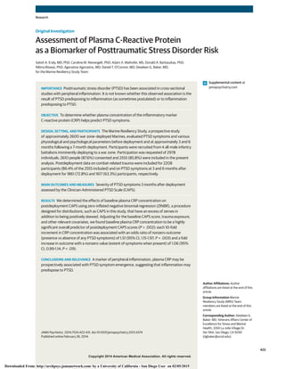 Copyright 2014 American Medical Association. All rights reserved.
Assessment of Plasma C-Reactive Protein
as a Biomarker of Posttraumatic Stress Disorder Risk
Satish A. Eraly, MD, PhD; Caroline M. Nievergelt, PhD; Adam X. Maihofer, MS; Donald A. Barkauskas, PhD;
Nilima Biswas, PhD; Agorastos Agorastos, MD; Daniel T. O’Connor, MD; Dewleen G. Baker, MD;
for the Marine Resiliency Study Team
IMPORTANCE Posttraumatic stress disorder (PTSD) has been associated in cross-sectional
studies with peripheral inflammation. It is not known whether this observed association is the
result of PTSD predisposing to inflammation (as sometimes postulated) or to inflammation
predisposing to PTSD.
OBJECTIVE To determine whether plasma concentration of the inflammatory marker
C-reactive protein (CRP) helps predict PTSD symptoms.
DESIGN, SETTING, AND PARTICIPANTS The Marine Resiliency Study, a prospective study
of approximately 2600 war zone–deployed Marines, evaluated PTSD symptoms and various
physiological and psychological parameters before deployment and at approximately 3 and 6
months following a 7-month deployment. Participants were recruited from 4 all-male infantry
battalions imminently deploying to a war zone. Participation was requested of 2978
individuals; 2610 people (87.6%) consented and 2555 (85.8%) were included in the present
analysis. Postdeployment data on combat-related trauma were included for 2208
participants (86.4% of the 2555 included) and on PTSD symptoms at 3 and 6 months after
deployment for 1861 (72.8%) and 1617 (63.3%) participants, respectively.
MAIN OUTCOMES AND MEASURES Severity of PTSD symptoms 3 months after deployment
assessed by the Clinician-Administered PTSD Scale (CAPS).
RESULTS We determined the effects of baseline plasma CRP concentration on
postdeployment CAPS using zero-inflated negative binomial regression (ZINBR), a procedure
designed for distributions, such as CAPS in this study, that have an excess of zeroes in
addition to being positively skewed. Adjusting for the baseline CAPS score, trauma exposure,
and other relevant covariates, we found baseline plasma CRP concentration to be a highly
significant overall predictor of postdeployment CAPS scores (P = .002): each 10-fold
increment in CRP concentration was associated with an odds ratio of nonzero outcome
(presence vs absence of any PTSD symptoms) of 1.51 (95% CI, 1.15-1.97; P = .003) and a fold
increase in outcome with a nonzero value (extent of symptoms when present) of 1.06 (95%
CI, 0.99-1.14; P = .09).
CONCLUSIONS AND RELEVANCE A marker of peripheral inflammation, plasma CRP may be
prospectively associated with PTSD symptom emergence, suggesting that inflammation may
predispose to PTSD.
JAMA Psychiatry. 2014;71(4):423-431. doi:10.1001/jamapsychiatry.2013.4374
Published online February 26, 2014.
Supplemental content at
jamapsychiatry.com
Author Affiliations: Author
affiliations are listed at the end of this
article.
Group Information Marine
Resiliency Study (MRS) Team
members are listed at the end of this
article.
Corresponding Author: Dewleen G.
Baker, MD, Veterans Affairs Center of
Excellence for Stress and Mental
Health, 3350 La Jolla Village Dr,
Ste 116A, San Diego, CA 92161
(dgbaker@ucsd.edu).
Research
Original Investigation
423
Copyright 2014 American Medical Association. All rights reserved.
Downloaded From: http://archpsyc.jamanetwork.com/ by a University of California - San Diego User on 02/05/2015
 