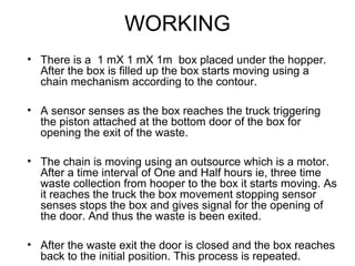 WORKING
• There is a 1 mX 1 mX 1m box placed under the hopper.
After the box is filled up the box starts moving using a
chain mechanism according to the contour.
• A sensor senses as the box reaches the truck triggering
the piston attached at the bottom door of the box for
opening the exit of the waste.
• The chain is moving using an outsource which is a motor.
After a time interval of One and Half hours ie, three time
waste collection from hooper to the box it starts moving. As
it reaches the truck the box movement stopping sensor
senses stops the box and gives signal for the opening of
the door. And thus the waste is been exited.
• After the waste exit the door is closed and the box reaches
back to the initial position. This process is repeated.
 