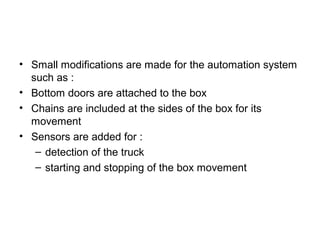 • Small modifications are made for the automation system
such as :
• Bottom doors are attached to the box
• Chains are included at the sides of the box for its
movement
• Sensors are added for :
– detection of the truck
– starting and stopping of the box movement
 
