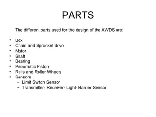 PARTS
The different parts used for the design of the AWDS are:
• Box
• Chain and Sprocket drive
• Motor
• Shaft
• Bearing
• Pneumatic Piston
• Rails and Roller Wheels
• Sensors
– Limit Switch Sensor
– Transmitter- Receiver- Light- Barrier Sensor
 