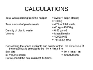 CALCULATIONS
Total waste coming from the hooper = (water+ pulp+ plastic)
= 100 kg
Total amount of plastic waste = 40% of total waste
= 40 kg = 40000 g
Density of plastic waste = 0.56 g/cm3
Volume = Mass/Density
= 40000/0.56
= 71428.57 cm3
Considering the space available and safety factors, the dimension of
the metal box is selected to be 1m x 1m x 1 m
Box size = 1m x 1m x 1 m
ie, Volume of box = 1000000 cm3
So we can fill the box in almost 14 times.
 