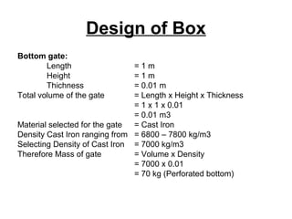 Design of Box
Bottom gate:
Length = 1 m
Height = 1 m
Thichness = 0.01 m
Total volume of the gate = Length x Height x Thickness
= 1 x 1 x 0.01
= 0.01 m3
Material selected for the gate = Cast Iron
Density Cast Iron ranging from = 6800 – 7800 kg/m3
Selecting Density of Cast Iron = 7000 kg/m3
Therefore Mass of gate = Volume x Density
= 7000 x 0.01
= 70 kg (Perforated bottom)
 