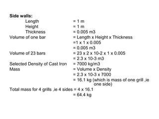 Side walls:
Length = 1 m
Height = 1 m
Thickness = 0.005 m3
Volume of one bar = Length x Height x Thickness
=1 x 1 x 0.005
= 0.005 m3
Volume of 23 bars = 23 x 2 x 10-2 x 1 x 0.005
= 2.3 x 10-3 m3
Selected Density of Cast Iron = 7000 kg/m3
Mass = Volume x Density
= 2.3 x 10-3 x 7000
= 16.1 kg (which is mass of one grill ,ie
one side)
Total mass for 4 grills ,ie 4 sides = 4 x 16.1
= 64.4 kg
 