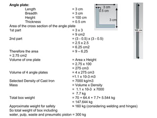 Angle plate:
Length = 3 cm
Breadth = 3 cm
Height = 100 cm
Thickness = 0.5 cm
Area of the cross section of the angle plate
1st part = 3 x 3
= 9 cm2
2nd part = (3 - 0.5) x (3 - 0.5)
= 2.5 x 2.5
= 6.25 cm2
Therefore the area = 9 – 6.25
= 2.75 cm2
Volume of one plate = Area x Height
= 2.75 x 100
= 275 cm3
Volume of 4 angle plates = 4 x 275 cm3
=1.1 x 10-3 m3
Selected Density of Cast Iron = 7000 kg/m3
Mass = Volume x Density
= 1.1 x 10-3 x 7000
= 7.7 kg
Total box weight = 70 + 64.4 + 7.7+ 5.544 kg
= 147.644 kg
Approximate weight for safety ≈ 160 kg (considering welding and hinges)
So total weight of box including
water, pulp, waste and pneumatic piston = 300 kg
 