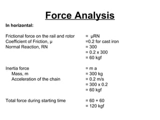 Force Analysis
In horizontal:
Frictional force on the rail and rotor = µRN
Coefficient of Friction, µ =0.2 for cast iron
Normal Reaction, RN = 300
= 0.2 x 300
= 60 kgf
Inertia force = m a
Mass, m = 300 kg
Acceleration of the chain = 0.2 m/s
= 300 x 0.2
= 60 kgf
Total force during starting time = 60 + 60
= 120 kgf
 