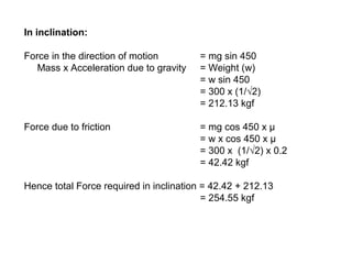 In inclination:
Force in the direction of motion = mg sin 450
Mass x Acceleration due to gravity = Weight (w)
= w sin 450
= 300 x (1/√2)
= 212.13 kgf
Force due to friction = mg cos 450 x µ
= w x cos 450 x µ
= 300 x (1/√2) x 0.2
= 42.42 kgf
Hence total Force required in inclination = 42.42 + 212.13
= 254.55 kgf
 
