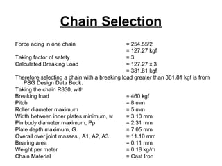 Chain Selection
Force acing in one chain = 254.55/2
= 127.27 kgf
Taking factor of safety = 3
Calculated Breaking Load = 127.27 x 3
= 381.81 kgf
Therefore selecting a chain with a breaking load greater than 381.81 kgf is from
PSG Design Data Book.
Taking the chain R830, with
Breaking load = 460 kgf
Pitch = 8 mm
Roller diameter maximum = 5 mm
Width between inner plates minimum, w = 3.10 mm
Pin body diameter maximum, Pp = 2.31 mm
Plate depth maximum, G = 7.05 mm
Overall over joint masses , A1, A2, A3 = 11.10 mm
Bearing area = 0.11 mm
Weight per meter = 0.18 kg/m
Chain Material = Cast Iron
 