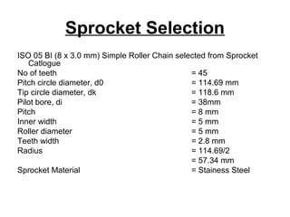 Sprocket Selection
ISO 05 BI (8 x 3.0 mm) Simple Roller Chain selected from Sprocket
Catlogue
No of teeth = 45
Pitch circle diameter, d0 = 114.69 mm
Tip circle diameter, dk = 118.6 mm
Pilot bore, di = 38mm
Pitch = 8 mm
Inner width = 5 mm
Roller diameter = 5 mm
Teeth width = 2.8 mm
Radius = 114.69/2
= 57.34 mm
Sprocket Material = Stainess Steel
 