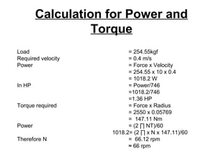 Calculation for Power and
Torque
Load = 254.55kgf
Required velocity = 0.4 m/s
Power = Force x Velocity
= 254.55 x 10 x 0.4
= 1018.2 W
In HP = Power/746
=1018.2/746
=1.36 HP
Torque required = Force x Radius
= 2550 x 0.05769
= 147.11 Nm
Power = (2 ∏ NT)/60
1018.2= (2 ∏ x N x 147.11)/60
Therefore N = 66.12 rpm
≈ 66 rpm
 
