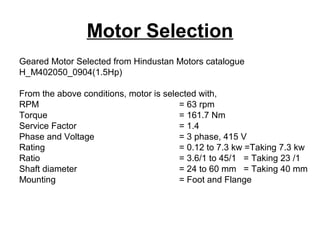 Motor Selection
Geared Motor Selected from Hindustan Motors catalogue
H_M402050_0904(1.5Hp)
From the above conditions, motor is selected with,
RPM = 63 rpm
Torque = 161.7 Nm
Service Factor = 1.4
Phase and Voltage = 3 phase, 415 V
Rating = 0.12 to 7.3 kw =Taking 7.3 kw
Ratio = 3.6/1 to 45/1 = Taking 23 /1
Shaft diameter = 24 to 60 mm = Taking 40 mm
Mounting = Foot and Flange
 
