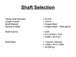 Shaft Selection
Taking shaft diameter = 40 mm
Length of shaft = 3.25 m
Shaft Material = Forged Steel
Density of Shaft = Forged Steel = 7850 kg/m3
Shaft Volume = ∏r2l
= ∏ x (0.02)2 x 3.25
= 4.084 x 10-3 m3
Shaft Mass = Volume x Density
= 4.084 x 10-3 x 7850
= 32.059 kg
 