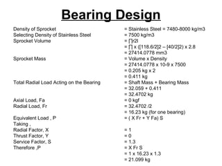 Bearing Design
Density of Sprocket = Stainless Steel = 7480-8000 kg/m3
Selecting Density of Stainless Steel = 7500 kg/m3
Sprocket Volume = ∏r2l
= ∏ x ([118.6/2]2 – [40/2]2) x 2.8
= 27414.0778 mm3
Sprocket Mass = Volume x Density
= 27414.0778 x 10-9 x 7500
= 0.205 kg x 2
= 0.411 kg
Total Radial Load Acting on the Bearing = Shaft Mass + Bearing Mass
= 32.059 + 0.411
= 32.4702 kg
Axial Load, Fa = 0 kgf
Radial Load, Fr = 32.4702 /2
= 16.23 kg (for one bearing)
Equivalent Load , P = ( X Fr + Y Fa) S
Taking ,
Radial Factor, X = 1
Thrust Factor, Y = 0
Service Factor, S = 1.3
Therefore ,P = X Fr S
= 1 x 16.23 x 1.3
= 21.099 kg
 